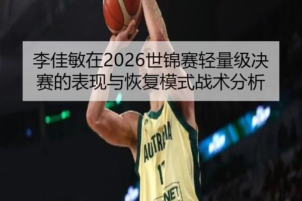 李佳敏在2026世锦赛轻量级决赛的表现与恢复模式战术分析